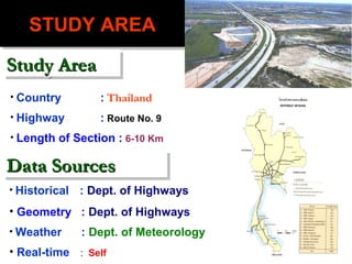 STUDY AREA
   STUDY AREA
Study Area
Study Area
• Country         : Thailand
• Highway         : Route No. 9
• Length of Section : 6-10 Km


Data Sources
Data Sources
• Historical   : Dept. of Highways
• Geometry : Dept. of Highways
• Weather      : Dept. of Meteorology
• Real-time : Self
 