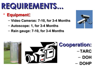 REQUIREMENTS...
• Equipment:
  – Video Cameras: 7-10, for 3-4 Months
  – Autoscope: 1, for 3-4 Months
  – Rain gauge: 7-10, for 3-4 Months



                                   Cooperation:
                                           – TARC
                                           – DOH
                                          – DOHP
 