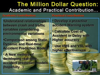 The Million Dollar Question:
    Academic and Practical Contribution...
Academic Contribution       Practical Contribution

•Understand relationships   • Develop a proactive
between crash and traffic   accident Warning system
variables considering       • Calculate Cost of
environmental variations
                            Accident or Delay with
•Comparison among Static,   Higher accuracy
Dynamic and Real-time      • Use VMS and VSL with
Accident Prediction Models
                           higher effectiveness
• A New method of
developing real-time
accident prediction models
(hopefully...)
 