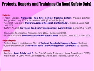 Projects, Reports and Trainings (in Road Safety Only)

Projects
 Team Leader, Nationwide Real-time Vehicle Tracking System, Monico Limited,
  Bangladesh. July 2007 – September 2007. (For Profit Project).
 Research Associate, Thailand Accident Research Center (TARC), Thailand. June 2006 –
  July 2007.
 System Analyst, Provincial Road Safety Management System (PRSS), Donor: Thai Health

  Promotion Foundation, Thailand. June 2006 – December 2008.
 Student Assistant, Thailand Accident Research Center,Thailand. June 2005 – May 2006.

Project Reports
 Project Reports and Business Plan of Thailand Accidents Research Center, Thailand
 Application manual of Provincial Road Safety Management System (PRSS), Thailand

Training
 Lecturer, Road Safety and IT, The Third Country Training on Injury Surveillance (TCTP),
  November 14, 2006, Khon Kaen Hospital, Khon Kaen, Thailand. Donor: JICA.
 
