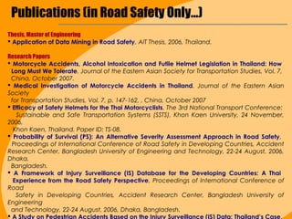 Publications (in Road Safety Only...)
Thesis, Master of Engineering
 Application of Data Mining in Road Safety, AIT Thesis, 2006, Thailand.

Research Papers
 Motorcycle Accidents, Alcohol Intoxication and Futile Helmet Legislation in Thailand: How
 Long Must We Tolerate. Journal of the Eastern Asian Society for Transportation Studies, Vol. 7,
 China, October 2007.
 Medical Investigation of Motorcycle Accidents in Thailand. Journal of the Eastern Asian
Society
 for Transportation Studies, Vol. 7, p. 147-162, , China, October 2007
 Efficacy of Safety Helmets for the Thai Motorcyclists. The 3rd National Transport Conference:
   Sustainable and Safe Transportation Systems (SSTS), Khon Kaen University, 24 November,
2006,
  Khon Kaen, Thailand. Paper ID: TS-08.
 Probability of Survival (PS): An Alternative Severity Assessment Approach in Road Safety,
  Proceedings of International Conference of Road Safety in Developing Countries, Accident
Research Center, Bangladesh University of Engineering and Technology, 22-24 August, 2006,
Dhaka,
 Bangladesh.
 A Framework of Injury Surveillance (IS) Database for the Developing Countries: A Thai
  Experience from the Road Safety Perspective, Proceedings of International Conference of
Road
   Safety in Developing Countries, Accident Research Center, Bangladesh University of
Engineering
 and Technology, 22-24 August, 2006, Dhaka, Bangladesh.
 A Study on Pedestrian Accidents Based on the Injury Surveillance (IS) Data: Thailand’s Case,
 