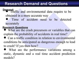 Research Demand and Questions
Demand:
   Traffic and environmental data require to be
  obtained in a more accurate way
   Time of accident need to be detected
  accurately
Research Questions
 What are the crash precursors or variables that can
explain the probability of accidents in real time?
 Can a traffic condition in relation to environmental
conditions be anticipated as dangerous enough to lead
to crash? If yes then how?
 What are the performance variations among a
static, dynamic and a real time accident prediction
models?
 