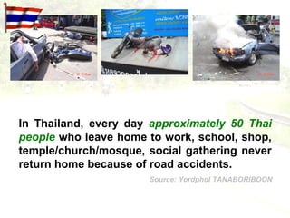 In Thailand, every day approximately 50 Thai
people who leave home to work, school, shop,
temple/church/mosque, social gathering never
return home because of road accidents.
                      Source: Yordphol TANABORIBOON
 