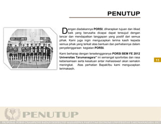 D    engan diadakannya PORSI, diharapkan tujuan dan itikad
      baik yang berusaha dicapai dapat terwujud dengan
lancar dan mendapatkan tanggapan yang positif dari semua
pihak. Kami juga ingin mengucapkan terima kasih kepada
semua pihak yang terkait atas bantuan dan perhatiannya dalam
penyelenggaraan kegiatan PORSI.

Kami berharap dengan terselenggaranya PORSI BEM FE 2012
Universitas Tarumanagara” ini semangat sportivitas dan rasa
kebersamaan serta kesatuan antar mahasiswa/i akan semakin      11
meningkat. Atas perhatian Bapak/Ibu kami mengucapkan
terimakasih.
 