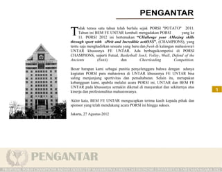 idak terasa satu tahun telah berlalu sejak PORSI "POTATO" 2011.
T    Tahun ini BEM FE UNTAR kembali mengadakan PORSI
     11. PORSI 2012 ini bertemakan “CHallenge your AMazing skills
                                                                   yang ke

through sport with sPirit and Incredible actiONS”, (CHAMPIONS), yang
tentu saja menghadirkan sesuatu yang baru dan fresh di kalangan mahasiswa/i
UNTAR khususnya FE UNTAR. Ada berbagaikompetisi di PORSI
CHAMPIONS, seperti Futsal, Basketball 3on3, Volley, 9ball, Defend of the
Ancients        (DotA)         dan        Cheerleading         Competition.

Besar harapan kami sebagai panitia penyelenggara bahwa dengan adanya
kegiatan PORSI para mahasiswa di UNTAR khususnya FE UNTAR bisa
saling menjunjung sportivitas dan persahabatan. Selain itu, merupakan
kebanggaan kami, apabila melalui acara PORSI ini, UNTAR dan BEM FE
UNTAR pada khususnya semakin dikenal di masyarakat dan sekitarnya atas
kinerja dan profesionalitas mahasiswanya.                                     1

Akhir kata, BEM FE UNTAR mengucapkan terima kasih kepada pihak dan
sponsor yang telah mendukung acara PORSI ini hingga sukses.

Jakarta, 27 Agustus 2012
 