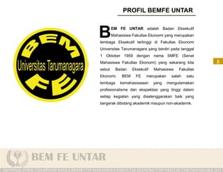 B       EM FE UNTAR adalah Badan Eksekutif
        Mahasiswa Fakultas Ekonomi yang merupakan
lembaga Eksekutif tertinggi di Fakultas Ekonomi
Universitas Tarumanagara yang berdiri pada tanggal
1 Oktober 1959 dengan nama SMFE (Senat
Mahasiswa Fakultas Ekonomi) yang sekarang kita         2
sebut     Badan    Eksekutif   Mahasiswa   Fakultas
Ekonomi.     BEM     FE   merupakan     salah   satu
lembaga     kemahasiswaan      yang   mengutamakan
profesionalisme dan ekspektasi yang tinggi dalam
setiap kegiatan yang diselenggarakan baik yang
bergerak dibidang akademik maupun non-akademik.
 