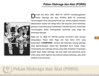 D    imulai dari tahun 2002, BEM FE UNTAR menyelenggarakan
     Pekan Olahraga dan Aksi (PORSI) BEM FE Universitas
Tarumanagara untuk yang pertama kali nya, dimana kegiatan tersebut
dilaksanakan secara rutin setiap tahun dan ditujukan untuk membantu
generasi muda khususnya mahasiswa/i Fakultas Ekonomi Universitas
Tarumanagara dalam meningkatkan sportivitas yang tinggi dan
semangat olahraga.

Maka dari itu, BEM FE UNTAR periode 2012/2013 akan kembali
mengadakan Pekan Olah Raga dan Aksi tahun 2012 yang
bertemakan “CHAMPIONS”, dimana ada beberapa cabang olahraga
yang dipertandingkan, antara lain, Basketball 3on3, Futsal, Volley,
Cheerleading dan olahraga lainnya yang tidak dimainkan di lapangan
seperti 9ball. Selain olahraga, ada pula salah satu permainan game
online yang masih digemari dan terkenal sampai sekarang, yaitu DotA
(Defend of the Ancients).
 