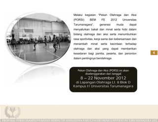 Melalui kegiatan “Pekan Olahraga dan Aksi
(PORSI)     BEM       FE        2012     Universitas
Tarumanagara”,       generasi      muda       dapat
menyalurkan bakat dan minat serta hobi dalam
bidang olahraga dan aksi serta menumbuhkan
rasa sportivitas, kerja sama dan kebersamaan dan
menambah     minat   serta   kecintaan     terhadap
olahraga dan aksi yang dapat memberikan
kesadaran bagi panitia, peserta, dan penonton
dalam pentingnya berolahraga.



   Pekan Olahraga dan Aksi (PORSI) ini akan
        diselenggarakan dari tanggal
     8 – 22 November 2012
 di Lapangan Olahraga Lt. 8 Blok D
Kampus II Universitas Tarumanagara
 