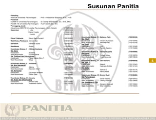 Pelindung
REKTOR Universitas Tarumanagara       : Prof. Ir. Roesdiman Soegiarso, M.Sc., Ph.D.
Penasihat
DEKAN FE Universitas Tarumanagara     : Dr. Sawidji Widoatmodjo, S.E., M.M., MBA
PUDEK I FE Universitas Tarumanagara : Yusi Yusianto,S.E., M.E.
Penanggung Jawab
Ketua Umum BEM FE Universitas Tarumanagara : Kevin Halianto             (115090066)
Supervisor             : Lidia                                          (125090554)
                       Cherry Purwito                                   (115090105)
                         Irvando                                        (125090150)
                                                                                      Koordinator Bidang IV :Stefanus Felik       (125100335)
Ketua Pelaksana         : Laura Marie Sunardi                          (125100462)    Sie. 9 ball
Wakil Ketua Pelaksana : Steven Alan                                    (115100148)    Koordinator           : Vincent Kurniawan   (115110498)
                                                                                      Wakil Koordinator     : Michelle Putri      (115110239)
Sekretaris              : Hartanto Susilo                              (125100795)    Sie. DotA
Bendahara               : Andre                                        (115100472)    Koordinator           : Joni                (125110326)
                                                                                      Wakil Koordinator     : Tommy Saputra       (115110288)
Koordinator Bidang I : William Budiarsa                                (115100182)
Sie. Dana                                                                             Koordinator Bidang V : Handy Nugraha        (115100066)
Koordinator            : Krestina                                      (125110678)    Sie Futsal
Wakil Koordinator      : Cynthia Vania                                 (125110677)    Koordinator          : William Aldian       (115110072)
Sie. Publikasi dan Dokumentasi                                                        Wakil Koordinator    : Andri Alexander      (125110646)
Koordinator            : Tjong Calista Edria F.                        (115110040)
Wakil Koordinator      : Elisa                                         (125110320)    Koordinator Bidang VI : Devi Honora
                                                                                      Sie. 3 on 3
                                                                                                                                  (115100036)   5
Koordinator Bidang II : Junitawati                                     (125100480)    Koordinator           : Masudi              (125110343)
Sie. Biro Sekretariat                                                                 Wakil Koordinator     : Gabriella Andika    (125110103)
Koordinator            : Mei Ly                                        (115110040)    Sie. Volley
Wakil Koordinator      : Novreen Irtha T.                              (125110320)    Koordinator           : Samuel C            (125110114)
Sie. Konsumsi                                                                         Wakil Koordinator     : Nency Natali        (125110234)
Koordinator            : Laurensia Wirawan                             (125110152)
Wakil Koordinator      : Stella Djaja                                  (125100488)    Koordinator Bidang VII: Enrico Rusli        (115100253)
                                                                                      Sie. Perlengkapan
Koordinator Bidang III : Candry                                        (115100192)    Koordinator           : David Subroto       (125110442)
Sie. Acara dan Cheerleading                                                           Wakil Koordinator     : Jimmy Christian     (125110656)
Koordinator            : Ribhel Talita                                 (115110346)    Sie. Keamanan & P3K
Wakil Koordinator      : Anastasia Kartika                             (125110079)    Koordinator           : Benjamin Kusnadi    (125110662)
                                                                                      Wakil Koordinator     : Billy Admiraldy     (115110045)
 