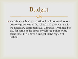 Budget
                      
 As this is a school production, I will not need to fork
  out for equipment as the school will provide us with
  the necessary equipment e.g. Camera's. I will need to
  pay for some of the props myself e.g. Police crime
  scene tape. I will have a budget in the region of
  £20/30.
 
