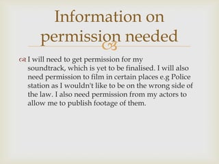 Information on
      permission needed
              
 I will need to get permission for my
  soundtrack, which is yet to be finalised. I will also
  need permission to film in certain places e.g Police
  station as I wouldn't like to be on the wrong side of
  the law. I also need permission from my actors to
  allow me to publish footage of them.
 