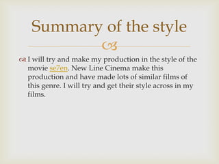 Summary of the style
           
 I will try and make my production in the style of the
  movie se7en. New Line Cinema make this
  production and have made lots of similar films of
  this genre. I will try and get their style across in my
  films.
 