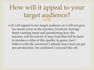 How will it appeal to your
   target audience?
                          
 It will appeal to my target audience as I will not give
  too much away to the mystery involved, leaving
  them wanting more and questioning how the
  mystery will be solved. It may look that it'll be hard
  to produce a film of this quality & genre, but I
  believe with the resources I already have and can get
  pre-production, I'm confident I can pull this off.
 