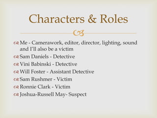Characters & Roles
              
 Me - Camerawork, editor, director, lighting, sound
  and I’ll also be a victim
 Sam Daniels - Detective
 Vini Babinski - Detective
 Will Foster - Assistant Detective
 Sam Rushmer - Victim
 Ronnie Clark - Victim
 Joshua-Russell May- Suspect
 