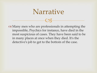 Narrative
                   
 Many men who are professionals in attempting the
  impossible, Psychics for instance, have died in the
  most suspicious of cases. They have been said to be
  in many places at once when they died. It's the
  detective's job to get to the bottom of the case.
 