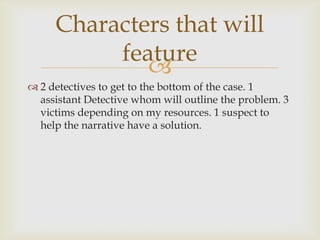 Characters that will
          feature
             
 2 detectives to get to the bottom of the case. 1
  assistant Detective whom will outline the problem. 3
  victims depending on my resources. 1 suspect to
  help the narrative have a solution.
 