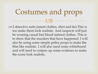 Costumes and props
            
 2 detective suits (smart clothes, shirt and tie).This is
  too make them look realistic. And suspects will just
  be wearing casual but blood-stained clothes. This is
  to show that the murders that have happened. I will
  also be using some simple police props to make the
  film like realistic. I will also need some whiteboard
  and will need to conjure up some evidence to make
  the scene look realistic.
 