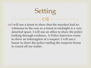 Setting
                      
 I will use a forest to show that the murders had no
  witnesses to the case as a forest at midnight is a very
  deserted space. I will use an office to show the police
  looking through evidence. A Police Interview room
  to show an interragtion of a suspect. I will use a
  house to show the police raiding the suspects house
  to round off my trailer.
 