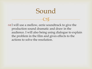 Sound
                      
 I will use a mellow, eerie soundtrack to give the
  production sound dramatic and draw in the
  audience. I will also being using dialogue to explain
  the problem in the film and gives effects to the
  actions to solve the resolution.
 