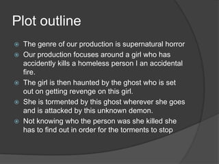 Plot outline
   The genre of our production is supernatural horror
   Our production focuses around a girl who has
    accidently kills a homeless person I an accidental
    fire.
   The girl is then haunted by the ghost who is set
    out on getting revenge on this girl.
   She is tormented by this ghost wherever she goes
    and is attacked by this unknown demon.
   Not knowing who the person was she killed she
    has to find out in order for the torments to stop
 