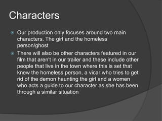 Characters
   Our production only focuses around two main
    characters. The girl and the homeless
    person/ghost
   There will also be other characters featured in our
    film that aren't in our trailer and these include other
    people that live in the town where this is set that
    knew the homeless person, a vicar who tries to get
    rid of the demon haunting the girl and a women
    who acts a guide to our character as she has been
    through a similar situation
 