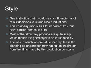 Style
   One institution that I would say is influencing a lof
    of our decisions is Blumhouse productions.
   This company produces a lot of horror films that
    have similar themes to ours.
   Most of the films they produce are quite scary
    which makes it a good style to be influenced by
   The way in which we are influenced by this is the
    planning be undertaken now has taken inspiration
    from the films made by this production company
 