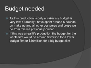 Budget needed
   As this production is only a trailer my budget is
    very low. Currently I have spent around 5 pounds
    on make up and all other costumes and props we
    be from this we previously owned.
   If this was a real life production the budget for the
    whole film would be around $3million for a lower
    budget film or $50million for a big budget film
 