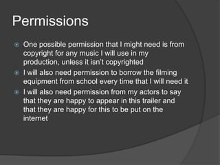 Permissions
   One possible permission that I might need is from
    copyright for any music I will use in my
    production, unless it isn’t copyrighted
   I will also need permission to borrow the filming
    equipment from school every time that I will need it
   I will also need permission from my actors to say
    that they are happy to appear in this trailer and
    that they are happy for this to be put on the
    internet
 