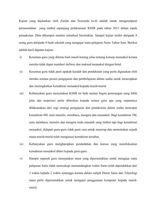 Kajian yang dijalankan oleh Zurida dan Nooraida (n.d) adalah untuk mengenalpasti

permasalahan yang timbul sepanjang pelaksanaan KSSR pada tahun 2011 dalam aspek

penaakulan. Data dikumpul melalui temubual berstruktur. Sampel kajian terdiri daripada 8

orang guru daripada 4 buah sekolah yang mengajar mata pelajaran Sains Tahun Satu. Berikut

adalah hasil dapatan kajian:

i)      Kesemua guru yang ditemu bual masih kurang jelas tentang konsep menaakul kerana

        mereka tidak dapat memberi definisi dan maksud menaakul dengan betul.

ii)     Kesemua guru tidak pasti apakah kaedah dan pendekatan yang perlu digunakan oleh

        mereka semasa proses pengajaran dan pembelajaran dalam usaha untuk menerapkan

        dan meningkatkan kemahiran menaakul kepada murid-murid.

iii)    Kebanyakan guru menyatakan KSSR ini baik namun begitu penerangan yang lebih

        jelas dan terperinci perlu diberikan kepada semua guru apa yang sepatutnya

        dilaksanakan dari segi strategi pengajaran dan pentaksiran dalam usaha mencapai

        kemahiran 4M, iaitu menulis, membaca, mengira dan menaakul. Bagi kemahiran 3M,

        iaitu membaca, menulis dan mengira tiada masalah yang timbul tapi bagi kemahiran

        menaakul, didapati guru-guru tidak pasti cara untuk menerap dan menentukan sejauh

        mana murid-murid telah menguasai kemahiran tersebut.

iv)     Kebanyakan guru mengharapkan pendedahan dan kursus yang memfokuskan

        kemahiran menaakul diberi kepada guru-guru.

v)      Hampir separuh guru menyatakan masa yang diperuntukkan untuk mengajar mata

        pelajaran Sains tidak mencukupi memandangkan waktu Sains telah dipendekkan dari

        3 waktu kepada 2 waktu seminggu kerana dalam subjek Dunia Sains dan Teknologi

        masa perlu diperuntukkan untuk mengajar penggunaan komputer kepada murid-

        murid
 
