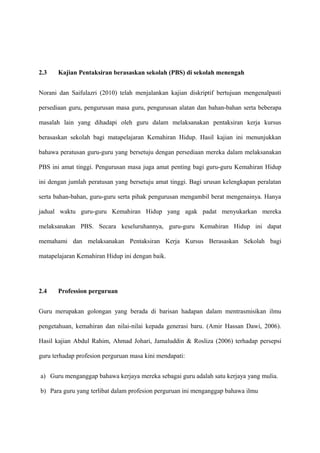 2.3    Kajian Pentaksiran berasaskan sekolah (PBS) di sekolah menengah


Norani dan Saifulazri (2010) telah menjalankan kajian diskriptif bertujuan mengenalpasti

persediaan guru, pengurusan masa guru, pengurusan alatan dan bahan-bahan serta beberapa

masalah lain yang dihadapi oleh guru dalam melaksanakan pentaksiran kerja kursus

berasaskan sekolah bagi matapelajaran Kemahiran Hidup. Hasil kajian ini menunjukkan

bahawa peratusan guru-guru yang bersetuju dengan persediaan mereka dalam melaksanakan

PBS ini amat tinggi. Pengurusan masa juga amat penting bagi guru-guru Kemahiran Hidup

ini dengan jumlah peratusan yang bersetuju amat tinggi. Bagi urusan kelengkapan peralatan

serta bahan-bahan, guru-guru serta pihak pengurusan mengambil berat mengenainya. Hanya

jadual waktu guru-guru Kemahiran Hidup yang agak padat menyukarkan mereka

melaksanakan PBS. Secara keseluruhannya, guru-guru Kemahiran Hidup ini dapat

memahami dan melaksanakan Pentaksiran Kerja Kursus Berasaskan Sekolah bagi

matapelajaran Kemahiran Hidup ini dengan baik.




2.4    Profession perguruan


Guru merupakan golongan yang berada di barisan hadapan dalam mentrasmisikan ilmu

pengetahuan, kemahiran dan nilai-nilai kepada generasi baru. (Amir Hassan Dawi, 2006).

Hasil kajian Abdul Rahim, Ahmad Johari, Jamaluddin & Rosliza (2006) terhadap persepsi

guru terhadap profesion perguruan masa kini mendapati:


a) Guru menganggap bahawa kerjaya mereka sebagai guru adalah satu kerjaya yang mulia.

b) Para guru yang terlibat dalam profesion perguruan ini menganggap bahawa ilmu
 