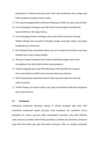 pengetahuan itu adalah penting dan mereka akan cuba mendapatkan ilmu setinggi yang

      boleh mengikut kemampuan mereka sendiri.

c) Guru juga menganggap bahawa pekerjaan sebagai guru adalah satu tugas yang mencabar.

d) Guru menganggap sumbangan yang telah mereka berikan kepada masyarakat dan

      negara adalah besar dan tinggi nilainya.

e) Guru menganggap bahawa sumbangan yang mereka berikan pada masa sekarang

      tidaklah dihargai oleh masyarakat berbanding dengan masyarakat dahulu yang begitu

      menghargai jasa seorang guru.

f) Hasil daripada kajian menjelaskan bahawa para guru mempunyai komitmen yang tinggi

      terhadap tugas mereka sebagai pendidik.

g) Para guru sanggup menghadiri kursus dalam perkhidmatan dengan tujuan untuk

      meningkatkan ilmu dan kemahiran dalam dunia pengajaran.

h) Tahap kesanggupan guru yang telah berkeluarga untuk berpindah atau mengajar

      di kawasan pedalaman adalah kurang atau pada tahap yang sederhana.

i) Hasil daripada kajian menjelaskan bahawa beban tugas guru pada masa sekarang

      makin bertambah.

j) Nisbah bilangan guru dengan pelajar yang tinggi menyukarkan pelaksanaan pengajaran

      guru dengan berkesan.



2.5       Kesimpulan

Pelaksanaan pentaksiran berasaskan sekolah di sekolah menengah pada tahun 2012

memberikan pengalaman kepada guru-guru untuk beradaptasi dan memahami inovasi

pendidikan ini. Justeru, guru-guru dapat mengenalpasti persediaan yang perlu dilakukan

untuk menerima perubahan dalam bidang pendidikan, kelebihan dan kelemahan pentaksiran

yang boleh dimurnikan lagi pada tahun-tahun berikutnya. Oleh itu, pengkaji mengambil
 