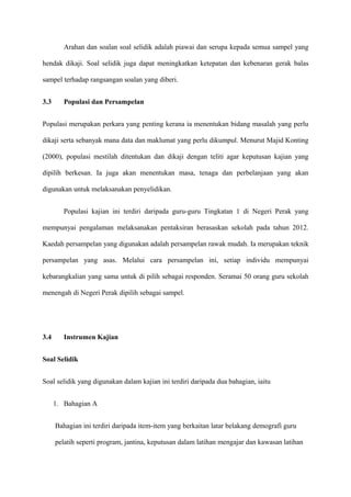 Arahan dan soalan soal selidik adalah piawai dan serupa kepada semua sampel yang

hendak dikaji. Soal selidik juga dapat meningkatkan ketepatan dan kebenaran gerak balas

sampel terhadap rangsangan soalan yang diberi.


3.3      Populasi dan Persampelan


Populasi merupakan perkara yang penting kerana ia menentukan bidang masalah yang perlu

dikaji serta sebanyak mana data dan maklumat yang perlu dikumpul. Menurut Majid Konting

(2000), populasi mestilah ditentukan dan dikaji dengan teliti agar keputusan kajian yang

dipilih berkesan. Ia juga akan menentukan masa, tenaga dan perbelanjaan yang akan

digunakan untuk melaksanakan penyelidikan.


         Populasi kajian ini terdiri daripada guru-guru Tingkatan 1 di Negeri Perak yang

mempunyai pengalaman melaksanakan pentaksiran berasaskan sekolah pada tahun 2012.

Kaedah persampelan yang digunakan adalah persampelan rawak mudah. Ia merupakan teknik

persampelan yang asas. Melalui cara persampelan ini, setiap individu mempunyai

kebarangkalian yang sama untuk di pilih sebagai responden. Seramai 50 orang guru sekolah

menengah di Negeri Perak dipilih sebagai sampel.




3.4      Instrumen Kajian


Soal Selidik


Soal selidik yang digunakan dalam kajian ini terdiri daripada dua bahagian, iaitu


      1. Bahagian A


      Bahagian ini terdiri daripada item-item yang berkaitan latar belakang demografi guru

      pelatih seperti program, jantina, keputusan dalam latihan mengajar dan kawasan latihan
 