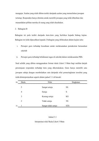 mengajar. Soalan yang telah dibina terdiri daripada soalan yang memerlukan jawapan

tertutup. Responden hanya diminta untuk memilih jawapan yang telah diberikan dan

menandakan pilihan mereka di ruang yang telah disediakan.


2. Bahagian B


Bahagian ini pula terdiri daripada item-item yang berfokus kepada bidang kajian.

Bahagian ini telah dipecahkan kepada 2 bahagian yang difokuskan dalam kajian iaitu:


   i.   Persepsi guru terhadap kesediaan untuk melaksanakan pentaksiran berasaskan

        sekolah


  ii.   Persepsi guru terhadap bebabanan tugas di sekolah dalam melaksanalan PBS.


Soal selidik yang dibina menggunakan format skala Likert 5 Mata bagi melihat darjah

persetujuan responden terhadap item yang dikemukakan. Guru hanya memilih satu

jawapan sahaja dengan membulatkan satu daripada nilai pemeringkatan tersebut yang

telah diinterpretasikan seperti dalam jadual 3.1 di bawah:

 iii.   Skala                             Nilai                        Singkatan

        5                        Sangat setuju                   SS

        4                        Setuju                          S

        3                        Kurang setuju                   KS

        2                        Tidak setuju                    TS

 iv.    1                        Sangat tidak setuju             STS




                                          Jadual 3.1

                        Interpretasi nilai Skala Likert 5 Mata
 