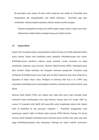 Di peruntukan masa selama 20 minit untuk menjawab soal selidik ini. Penyelidik akan

   mengedarkan dan mengumpulkan soal selidik berkenaan.                  Penyelidik juga akan

   memberikan taklimat kepada responden sebelum mereka memilih jawapan.


          Sebelum mengedarkan borang soal selidik kepada sampel sebenar, kajian rintis akan

          dilaksanakan terlebih dahulu terhadap borang soal selidik tersebut.




3.5       Kajian Rintis


Kajian rintis merupakan kajian yang dijalankan sebelum borang soal selidik digunakan dalam

kajian sebenar. Kajian rintis dijalankan untuk mengukur kebolehpercayaan item soalan.

Kebolehpercayaan membawa maksud sejauh manakah sesuatu instrumen itu dapat

memberikan maklumat yang konsisten. Menurut Majid Konting (2000), kebolehpercayaan

akan memberi darjah ketekalan dan ketepatan instrumen pengukuran. Instrumen yang

mempunyai kebolehpercayaan yang tinggi akan memberi keputusan yang sama setiap kali ia

digunakan di dalam situasi setara. Pendapat ini disokong oleh Yap et al. (1989) yang

menyatakan kebolehpercayaan mementingkan ketekalan, ketepatan atau kejituan ukuran yang

dibuat.


Menurut Najib Ghafar (1999), saiz sampel rintis tidak perlu besar tetapi memadai untuk

memenuhi tujuan perbincangan awal yang berkesan tentang ujian (6-9 orang). Oleh itu,

seramai 10 responden telah dipilih oleh penyelidik untuk menjalankan kajian rintis. Kajian

rintis ini dijalankan ke atas guru-guru Tingkatan 1 . Penyelidik menggunakan ujian

kepercayaan (pekali Alpha Cronbach) dalam perisian SPSS (Statistic Package For Social

Science) untuk mengukur kebolehpercayaan instrumen kajian tersebut. Satu ujian yang amat

tinggi kebolehpercayaannya akan mempunyai beberapa ciri seperti stabiliti, konsistensi,
 