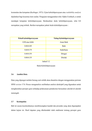 keramalan dan ketepatan (Kerlinger, 1973). Ujian kebolehpercayaan atau realiability analysis

dijalankan bagi kesemua item soalan. Pengujian menggunakan nilai Alpha Cronbach, α untuk

mendapat ketepatan kebolehpercayaan. Berdasarkan skala kebolehpercayaan, nilai 0.8

merupakan yang terbaik. Berikut merupakan jadual skala kebolehpercayaan :




         Pekali kebolehpercayaan                        Tahap Kebolehpercayaan

               0.90 atau lebih                                  Amat Baik

                 0.80-0.89                                         Baik

                 0.60-0.79                                      Sederhana

                 0.40-0.59                                       Diragui

                 0.00-0.39                                       Ditolak

                                         Jadual 3.2

                                 Skala Kebolehpercayaan



3.6    Analisis Data


Data yang dipungut melalui borang soal selidik akan dianalisis dengan menggunakan perisian

SPSS version 17.0. Proses menganalisis melibatkan analisis deskriptif yang digunakan untuk

menghuraikan persepsi guru terhadap pelaksanaan pentaksiran berasaskan sekolah di sekolah

menengah.



3.7    Kesimpulan

Bab ini secara keseluruhannya membincangkan kaedah dan prosedur yang akan digunapakai

dalam kajian ini. Hasil dapatan yang dikehendaki ialah maklumat tentang persepsi guru
 