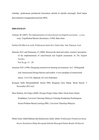 terhadap pelaksanaan pentaksiran berasaskan sekolah di sekolah menengah. Hasil kajian

akan dianalisis menggunakan perisian SPSS.




BIBLIOGRAFI


Azleena, M. (2007). The implementation of school-based oral English assessment. : a case
     study. Unpublished Masters dissertation. UiTM, Shah Alam.


Fazliza Che Mat et al. (n.d). Pelaksanaan Sains Kssr Tahun Satu: Satu Tinjauan Awal.


Hamzah, M.O. and Sinnasamy, P. (2009). Between the ideal and reality: teachers‟ perception
       of the implementation of school-based oral English assessment. In The English
       Teacher,
       Vol 38, pp. 13 – 29.

Jonassen, D.H. (1999). Designing constructivist learning environments. In C. M.Reigeluth

       (ed). Instructional-Design theories and models: A new paradigm of instructional

       theory. 2:215-239. Mahwah, NJ: LEA Publishers.

Kerajaan Sedia Menambahbailk Sistem PBS; Rungutan Guru Dikaji. Berita Harian. 5
     Novermber 2012 ms3.


Meor Ibrahim, Siti Nadya (2008). Persepsi Pelajar Tahun Akhir Aliran Sains Fakulti

       Pendidikan, Universiti Teknologi Malaysia Terhadap Pendekatan Pembelajaran

       Secara Problem-Based Learning (PBL). Universiti Teknologi Malaysia.




Mohd Anuar Abdul Rahman dan Khamsawati Jaafar. (2010). Pelaksanaan Pentaksiran Kerja

     Kursus Kemahiran Hidup Bersepadu Sekolah Menengah Dalam Bandar Di Daerah
 