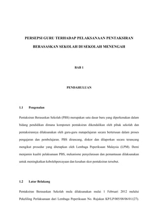 PERSEPSI GURU TERHADAP PELAKSANAAN PENTAKSIRAN

          BERASASKAN SEKOLAH DI SEKOLAH MENENGAH




                                         BAB 1




                                   PENDAHULUAN




1.1    Pengenalan


Pentaksiran Berasaskan Sekolah (PBS) merupakan satu dasar baru yang diperkenakan dalam

bidang pendidikan dimana komponen pentaksiran dikendalikan oleh pihak sekolah dan

pentaksirannya dilaksanakan oleh guru-guru matapelajaran secara berterusan dalam proses

pengajaran dan pembelajaran. PBS dirancang, diskor dan dilaporkan secara terancang

mengikut prosedur yang ditetapkan oleh Lembaga Peperiksaan Malaysia (LPM). Demi

menjamin kualiti pelaksanaan PBS, mekanisme penyelarasan dan pemantauan dilaksanakan

untuk meningkatkan kebolehpercayaan dan kesahan skor pentaksiran tersebut.




1.2    Latar Belakang


Pentaksiran Berasaskan Sekolah mula dilaksanakan mulai 1 Februari 2012 melalui

Pekeliling Perlaksanaan dari Lembaga Peperiksaan No. Rujukan KP/LP/005/08/06/01/(27).
 