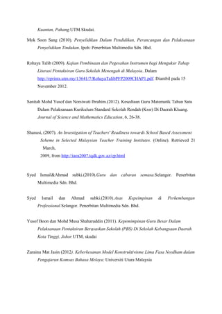Kuantan, Pahang.UTM.Skudai.

Mok Soon Sang (2010). Penyelidikan Dalam Pendidikan, Perancangan dan Pelaksanaan
       Penyelidikan Tindakan. Ipoh: Penerbitan Multimedia Sdn. Bhd.


Rohaya Talib (2009). Kajian Pembinaan dan Pegesahan Instrumen bagi Mengukur Tahap
       Literasi Pentaksiran Guru Sekolah Menengah di Malaysia. Dalam
       http://eprints.utm.my/13641/7/RohayaTalibPFP2009CHAP1.pdf. Diambil pada 15
       November 2012.


Sanitah Mohd Yusof dan Norsiwati Ibrahim.(2012). Kesediaan Guru Matematik Tahun Satu
       Dalam Pelaksanaan Kurikulum Standard Sekolah Rendah (Kssr) Di Daerah Kluang.
       Journal of Science and Mathematics Education, 6, 26-38.


Shanusi, (2007). An Investigation of Teachers' Readiness towards School Based Assessment
        Scheme in Selected Malaysian Teacher Training Institutes. (Online). Retrieved 21
         March,
        2009, from http://iaea2007.tqdk.gov.az/cp.html



Syed Ismail&Ahmad subki.(2010).Guru dan cabaran semasa.Selangor. Penerbitan
       Multimedia Sdn. Bhd.


Syed     Ismail   dan   Ahmad      subki.(2010).Asas     Kepeimpinan   &   Perkembangan
       Professional.Selangor. Penerbitan Multimedia Sdn. Bhd.


Yusof Boon dan Mohd Musa Shaharuddin (2011). Kepemimpinan Guru Besar Dalam
       Pelaksanaan Pentaksiran Berasaskan Sekolah (PBS) Di Sekolah Kebangsaan Daerah
       Kota Tinggi, Johor.UTM, skudai


Zurainu Mat Jasin (2012). Keberkesanan Model Konstruktivisme Lima Fasa Needham dalam
       Pengajaran Komsas Bahasa Melayu: Universiti Utara Malaysia
 