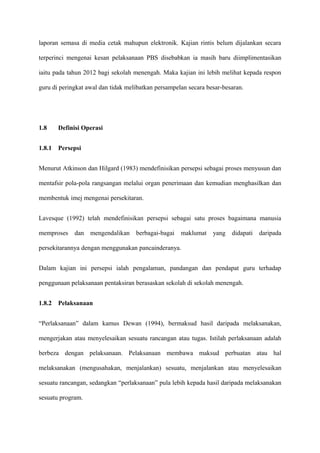 laporan semasa di media cetak mahupun elektronik. Kajian rintis belum dijalankan secara

terperinci mengenai kesan pelaksanaan PBS disebabkan ia masih baru diimplimentasikan

iaitu pada tahun 2012 bagi sekolah menengah. Maka kajian ini lebih melihat kepada respon

guru di peringkat awal dan tidak melibatkan persampelan secara besar-besaran.




1.8     Definisi Operasi


1.8.1   Persepsi


Menurut Atkinson dan Hilgard (1983) mendefinisikan persepsi sebagai proses menyusun dan

mentafsir pola-pola rangsangan melalui organ penerimaan dan kemudian menghasilkan dan

membentuk imej mengenai persekitaran.


Lavesque (1992) telah mendefinisikan persepsi sebagai satu proses bagaimana manusia

memproses    dan mengendalikan berbagai-bagai maklumat           yang   didapati   daripada

persekitarannya dengan menggunakan pancainderanya.


Dalam kajian ini persepsi ialah pengalaman, pandangan dan pendapat guru terhadap

penggunaan pelaksanaan pentaksiran berasaskan sekolah di sekolah menengah.


1.8.2   Pelaksanaan


“Perlaksanaan” dalam kamus Dewan (1994), bermaksud hasil daripada melaksanakan,

mengerjakan atau menyelesaikan sesuatu rancangan atau tugas. Istilah perlaksanaan adalah

berbeza dengan pelaksanaan. Pelaksanaan membawa maksud perbuatan atau hal

melaksanakan (mengusahakan, menjalankan) sesuatu, menjalankan atau menyelesaikan

sesuatu rancangan, sedangkan “perlaksanaan” pula lebih kepada hasil daripada melaksanakan

sesuatu program.
 