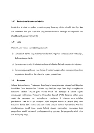 1.8.3   Pentaksiran Berasaskan Sekolah


Pentaksiran sekolah merupakan pentaksiran yang dirancang, dibina, ditadbir dan diperiksa

dan dilaporkan oleh guru di sekolah yang melibatkan murid, ibu bapa dan organisasi luar

(Syed Ismail&Ahmad Subki,2010)


1.8.4 Guru


Menurut Amir Hassan Dawi (2006), guru ialah:


a) Guru adalah mereka yang mempunyai kelayakan perguruan sama ada dalam bentuk sijil,

      diploma ataupun ijazah.


b) Guru mempunyai autoriti untuk menentukan sebahagian daripada markah pepepriksaan.


c) Guru merupakan golongan yang berada di barisan hadapan dalam mentransmisikan ilmu

      pengetahuan, kemahiran dan nilai-nilai kepada generasi baru.


1.9     Rumusan

Sebagai kesimpulannya, Pelaksanaan dasar baru ini merupakan satu cabaran bagi Bahagian
Pendidikan Guru Kementerian Pelajaran yang berdepan tugas berat bagi melengkapkan
kemahiran kira-kira 420,000 guru sekolah rendah dan menengah di seluruh negara
menghadapi perlaksanaan Pentaksiran Berasaskan Sekolah (PBS). Program latihan yang
sesuai dan mencukupi bagi meningkatkan pemahaman di kalangan guru terhadap
perlaksanaan PBS sekali gus menepati hasrat kerajaan melahirkan pelajar yang lebih
berkualiti. Sistem PBS adalah salah satu usaha kerajaan melalui Kementerian Pelajaran
membangunkan modal insan secara holistik dengan menekankan penguasaan ilmu
pengetahuan, modal intelektual, pembudayaan sikap progresif dan pengamalan nilai, etika
dan moral yang tinggi.
 