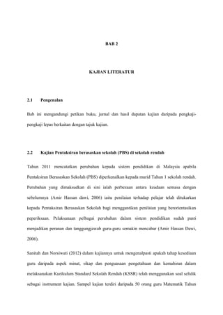 BAB 2




                                  KAJIAN LITERATUR




2.1      Pengenalan


Bab ini mengandungi petikan buku, jurnal dan hasil dapatan kajian daripada pengkaji-

pengkaji lepas berkaitan dengan tajuk kajian.




2.2      Kajian Pentaksiran berasaskan sekolah (PBS) di sekolah rendah


Tahun 2011 mencatatkan perubahan kepada sistem pendidikan di Malaysia apabila

Pentaksiran Berasaskan Sekolah (PBS) diperkenalkan kepada murid Tahun 1 sekolah rendah.

Perubahan yang dimaksudkan di sini ialah perbezaan antara keadaan semasa dengan

sebelumnya (Amir Hassan dawi, 2006) iaitu penilaian terhadap pelajar telah ditukarkan

kepada Pentaksiran Berasaskan Sekolah bagi menggantikan penilaian yang berorientasikan

peperiksaan. Pelaksanaan pelbagai perubahan dalam sistem pendidikan sudah pasti

menjadikan peranan dan tanggungjawab guru-guru semakin mencabar (Amir Hassan Dawi,

2006).


Sanitah dan Norsiwati (2012) dalam kajiannya untuk mengenalpasti apakah tahap kesediaan

guru daripada aspek minat, sikap dan penguasaan pengetahuan dan kemahiran dalam

melaksanakan Kurikulum Standard Sekolah Rendah (KSSR) telah menggunakan soal selidik

sebagai instrument kajian. Sampel kajian terdiri daripada 50 orang guru Matematik Tahun
 