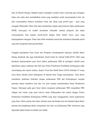 Satu di Daerah Kluang. Dapatan kajian mendapati semakin lama seseorang guru mengajar

tahun satu maka akan menimbulkan minat yang mendalam untuk menyampaikan ilmu. Ini

jelas menunjukkan bahawa kesediaan minat dan sikap yang positif guru – guru yang

mengajar Matematik Tahun Satu akan memberikan impak yang berkesan dalam pelaksanaan

KSSR. Guru-guru ini mudah memahami kehendak sukatan pelajaran dan dapat

menyampaikan ilmu kepada murid-murid dengan lebih efektif. Guru- guru yang

berpengalaman mengajar Tahun Satu lebih mendekati murid dan memahami kehendak murid

yang baru mengenali alam persekolahan.



Tonggak kepimpinan Guru besar atau Pengetua mempengaruhi kejayaan sekolah dalam

bidang akademik dan juga kokurikulum (Syed Ismail & Ahmad Subki,2010). Oleh yang

demikian kepemimpinan guru besar dalam pelaksanaan PBS di peringkat sekolah amat

diperlukan supaya matlamat dan hala tuju Sistem Pentaksiran Pendidikan Kebangsaan tidak

menyimpang dari tujuan asalnya. Kajian Yusof dan Mohd Musa (2010) terhadap 57 orang

Guru Besar sekolah aliran kebangsaan di Daerah Kota Tinggi menunjukkan Guru Besar

memahami maklumat berkaitan dengan pelaksanaan PBS dan berkeupayaan menjadi

peneraju utama membawa misi dan visi serta mampu merealisasikan Dasar Pentaksiran

Negara. Sokongan padu guru besar dalam mengetuai pelaksanaan PBS menjadikan PBS

sebagai satu sistem yang amat releven untuk dilaksanakan dan selaras dengan Sistem

Pentaksiran Pendidikan Kebangsaan (SPPK) yang akan menggantikan sistem peperiksaan

yang lama. Faktor jantina dan lokasi sekolah sama ada bandar atau luar Bandar bukan faktor

penentu dan penghalang dalam menjayakan misi dan visi pelaksanaan PBS. Instrumen yang

digunakan dalam kajian ini adalah soal selidik.
 