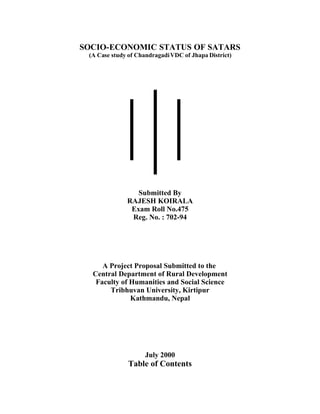 SOCIO-ECONOMIC STATUS OF SATARS
 (A Case study of Chandragadi VDC of Jhapa District)




                 Submitted By
              RAJESH KOIRALA
               Exam Roll No.475
               Reg. No. : 702-94




     A Project Proposal Submitted to the
  Central Department of Rural Development
   Faculty of Humanities and Social Science
       Tribhuvan University, Kirtipur
              Kathmandu, Nepal




                     July 2000
               Table of Contents
