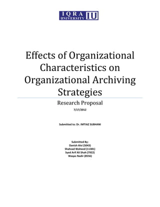 Effects of Organizational
   Characteristics on
Organizational Archiving
        Strategies
       Research Proposal
                  7/17/2012




       Submitted to: Dr. IMTIAZ SUBHANI




                Submitted By:
              Danish Alvi (5043)
           Shahzad Waheed (11381)
           Syed Arif Ali Shah (7922)
             Waqas Nadir (8556)
 