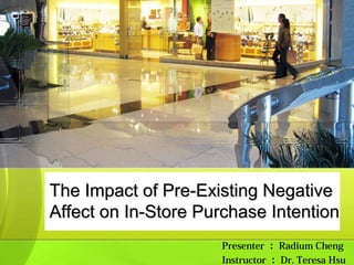 The Impact of Pre-Existing Negative
Affect on In-Store Purchase Intention
                     Presenter ： Radium Cheng
                     Instructor ： Dr. Teresa Hsu
 