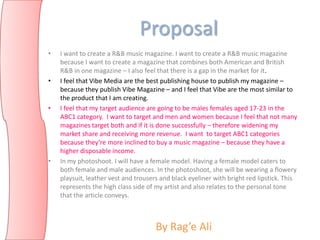 Proposal
•   I want to create a R&B music magazine. I want to create a R&B music magazine
    because I want to create a magazine that combines both American and British
    R&B in one magazine – I also feel that there is a gap in the market for it.
•   I feel that Vibe Media are the best publishing house to publish my magazine –
    because they publish Vibe Magazine – and I feel that Vibe are the most similar to
    the product that I am creating.
•   I feel that my target audience are going to be males females aged 17-23 in the
    ABC1 category. I want to target and men and women because I feel that not many
    magazines target both and if it is done successfully – therefore widening my
    market share and receiving more revenue. I want to target ABC1 categories
    because they’re more inclined to buy a music magazine – because they have a
    higher disposable income.
•   In my photoshoot. I will have a female model. Having a female model caters to
    both female and male audiences. In the photoshoot, she will be wearing a flowery
    playsuit, leather vest and trousers and black eyeliner with bright red lipstick. This
    represents the high class side of my artist and also relates to the personal tone
    that the article conveys.



                                      By Rag’e Ali
 