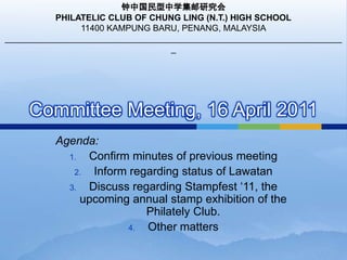 Committee Meeting, 16 April 2011 钟中国民型中学集邮研究会 PHILATELIC CLUB OF CHUNG LING (N.T.) HIGH SCHOOL 11400 KAMPUNG BARU, PENANG, MALAYSIA _______________________________________________________________________ Agenda: Confirm minutes of previous meeting Inform regarding status of Lawatan Discuss regarding Stampfest ‘11, the upcoming annual stamp exhibition of the Philately Club. Other matters 