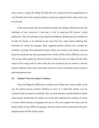 some reasons to explain the finding. He finds that error correction has discouraged learners to
write that they tend to have negative feeling on writing as compared to those whose errors were
not corrected.
In the same journal, Gray has insisted that despites the findings which have proven the
drawbacks of error correction, it does play its role in improving ESL learners‟ written
performance. Thus, the techniques of giving practical feedbacks should be put into consideration
in order for learners to be informed on the errors they have made without affecting their
motivation on writing the language. Some suggested possible solutions have included the
usefulness of giving short grammatical lessons before class based on the learners‟ previous
homework and discussing some grammatical errors. Semke (1984) in Gray (2004) has come out
with an idea which implies the need for teachers to relate the errors in writing with the whole
content of the writing itself. In other words, the errors should be put into contexts so that the
learners would have clear view on the causes of errors as well as learning the correct concept of
particular grammar rules.
2.5 Students’ Views on Teachers’ Feedback
Ferris and Hedgcock (2005) have revealed several finding from various studies on the
way the students perceive teachers‟ feedback on errors. It is found that students view the
comments made by teachers as extremely vital to an extent that they would be helpful for further
improvements. Besides that, the students also would really appreciate the comments on variety
of issues without focusing on language errors per se. This event supports the earlier claim by
Semke (1984) in Gray (2004) who proposes that the teachers need to contextualize the errors;
integrating them with the writing content.
 