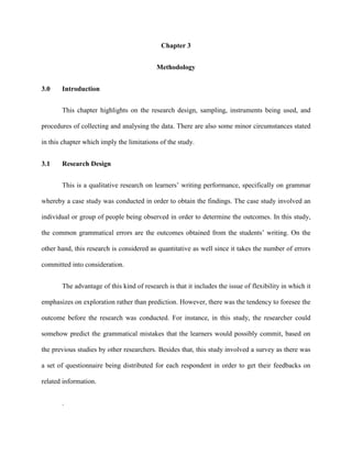 Chapter 3
Methodology
3.0 Introduction
This chapter highlights on the research design, sampling, instruments being used, and
procedures of collecting and analysing the data. There are also some minor circumstances stated
in this chapter which imply the limitations of the study.
3.1 Research Design
This is a qualitative research on learners‟ writing performance, specifically on grammar
whereby a case study was conducted in order to obtain the findings. The case study involved an
individual or group of people being observed in order to determine the outcomes. In this study,
the common grammatical errors are the outcomes obtained from the students‟ writing. On the
other hand, this research is considered as quantitative as well since it takes the number of errors
committed into consideration.
The advantage of this kind of research is that it includes the issue of flexibility in which it
emphasizes on exploration rather than prediction. However, there was the tendency to foresee the
outcome before the research was conducted. For instance, in this study, the researcher could
somehow predict the grammatical mistakes that the learners would possibly commit, based on
the previous studies by other researchers. Besides that, this study involved a survey as there was
a set of questionnaire being distributed for each respondent in order to get their feedbacks on
related information.
.
 