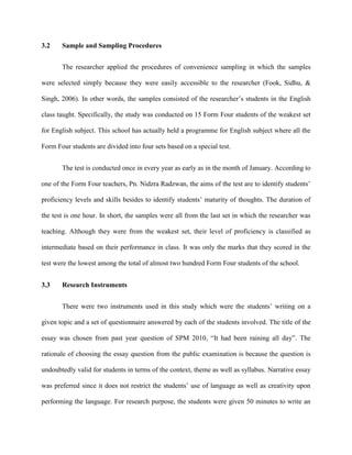 3.2 Sample and Sampling Procedures
The researcher applied the procedures of convenience sampling in which the samples
were selected simply because they were easily accessible to the researcher (Fook, Sidhu, &
Singh, 2006). In other words, the samples consisted of the researcher‟s students in the English
class taught. Specifically, the study was conducted on 15 Form Four students of the weakest set
for English subject. This school has actually held a programme for English subject where all the
Form Four students are divided into four sets based on a special test.
The test is conducted once in every year as early as in the month of January. According to
one of the Form Four teachers, Pn. Nidzra Radzwan, the aims of the test are to identify students‟
proficiency levels and skills besides to identify students‟ maturity of thoughts. The duration of
the test is one hour. In short, the samples were all from the last set in which the researcher was
teaching. Although they were from the weakest set, their level of proficiency is classified as
intermediate based on their performance in class. It was only the marks that they scored in the
test were the lowest among the total of almost two hundred Form Four students of the school.
3.3 Research Instruments
There were two instruments used in this study which were the students‟ writing on a
given topic and a set of questionnaire answered by each of the students involved. The title of the
essay was chosen from past year question of SPM 2010, “It had been raining all day”. The
rationale of choosing the essay question from the public examination is because the question is
undoubtedly valid for students in terms of the context, theme as well as syllabus. Narrative essay
was preferred since it does not restrict the students‟ use of language as well as creativity upon
performing the language. For research purpose, the students were given 50 minutes to write an
 